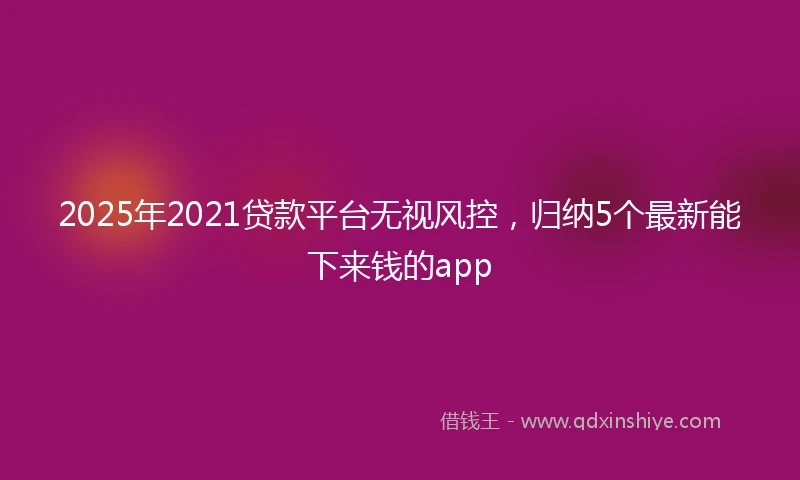 2025年2021贷款平台无视风控，归纳5个最新能下来钱的app