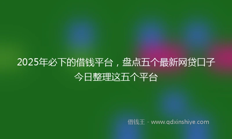 2025年必下的借钱平台，盘点五个最新网贷口子今日整理这五个平台