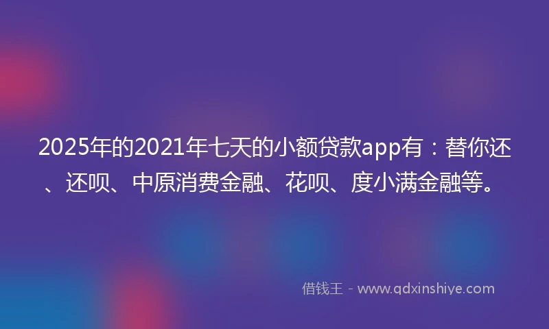 2025年的2021年七天的小额贷款app有：替你还、还呗、中原消费金融、花呗、度小满金融等。