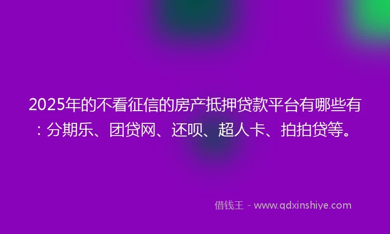 2025年的不看征信的房产抵押贷款平台有哪些有：分期乐、团贷网、还呗、超人卡、拍拍贷等。