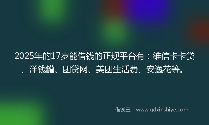 2025年的17岁能借钱的正规平台有：维信卡卡贷、洋钱罐、团贷网、美团生活费、安逸花等。