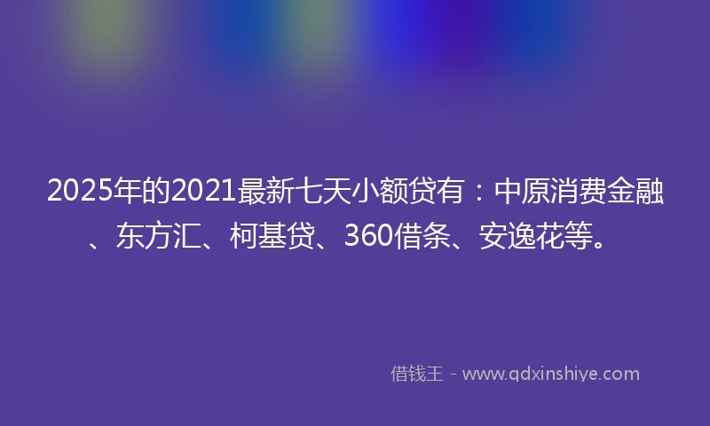 2025年的2021最新七天小额贷有：中原消费金融、东方汇、柯基贷、360借条、安逸花等。