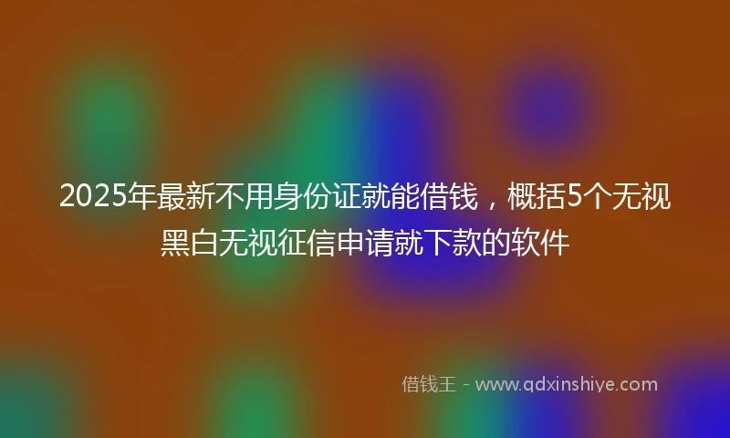 2025年最新不用身份证就能借钱，概括5个无视黑白无视征信申请就下款的软件