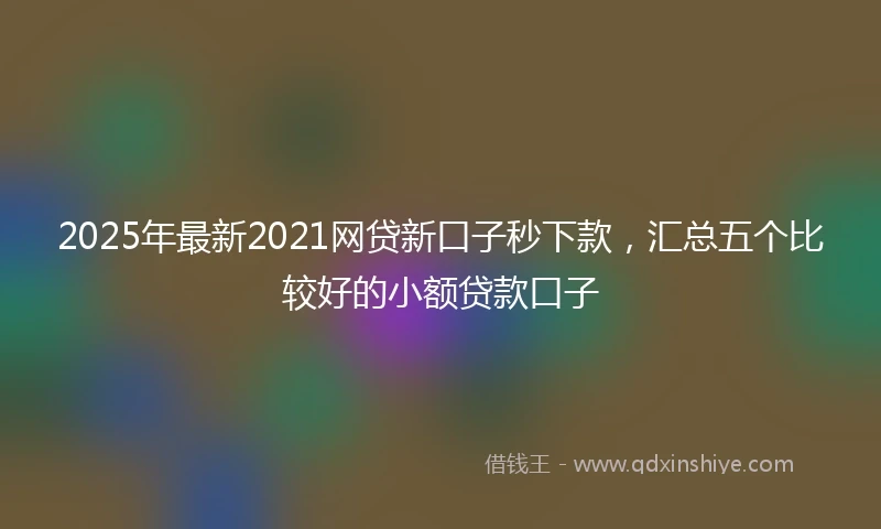 2025年最新2021网贷新口子秒下款，汇总五个比较好的小额贷款口子