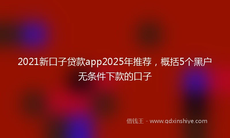 2021新口子贷款app2025年推荐，概括5个黑户无条件下款的口子