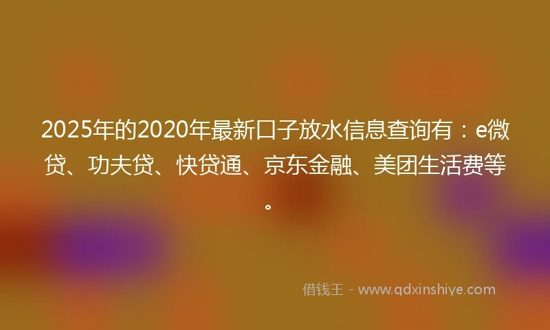 2025年的2020年最新口子放水信息查询有：e微贷、功夫贷、快贷通、京东金融、美团生活费等。