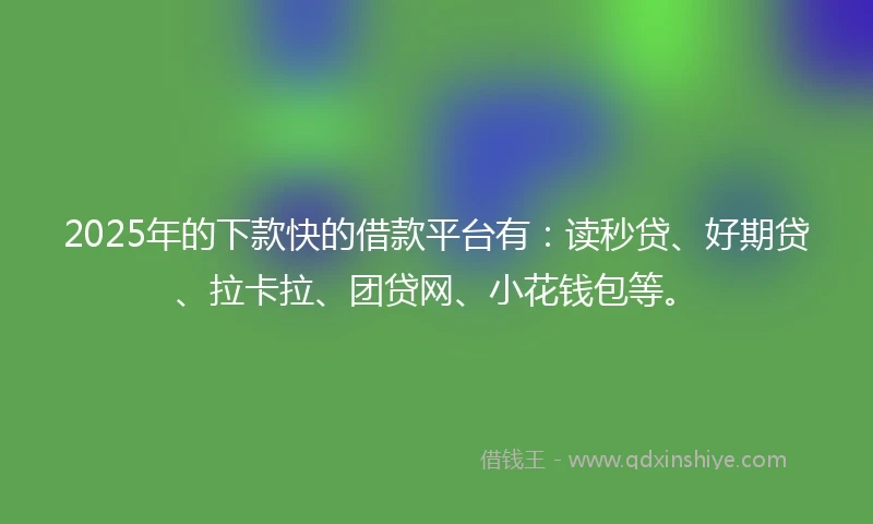 2025年的下款快的借款平台有：读秒贷、好期贷、拉卡拉、团贷网、小花钱包等。
