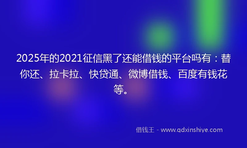 2025年的2021征信黑了还能借钱的平台吗有：替你还、拉卡拉、快贷通、微博借钱、百度有钱花等。