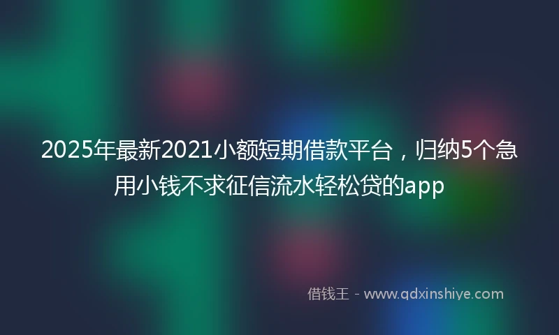 2025年最新2021小额短期借款平台，归纳5个急用小钱不求征信流水轻松贷的app
