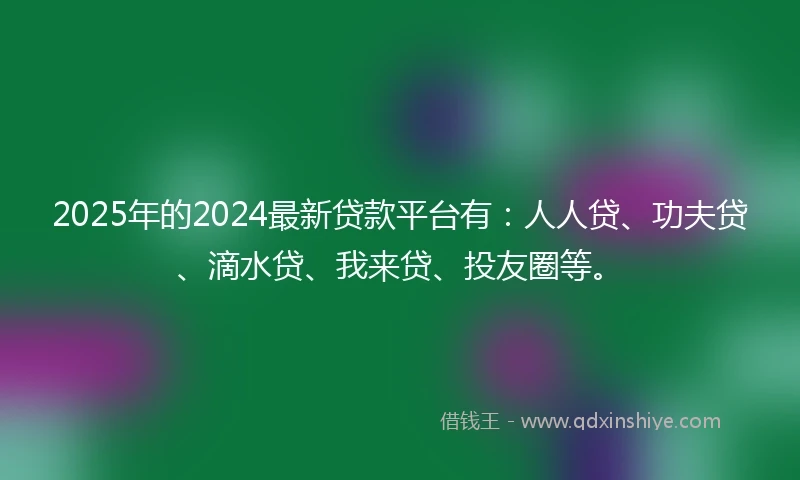 2025年的2024最新贷款平台有：人人贷、功夫贷、滴水贷、我来贷、投友圈等。