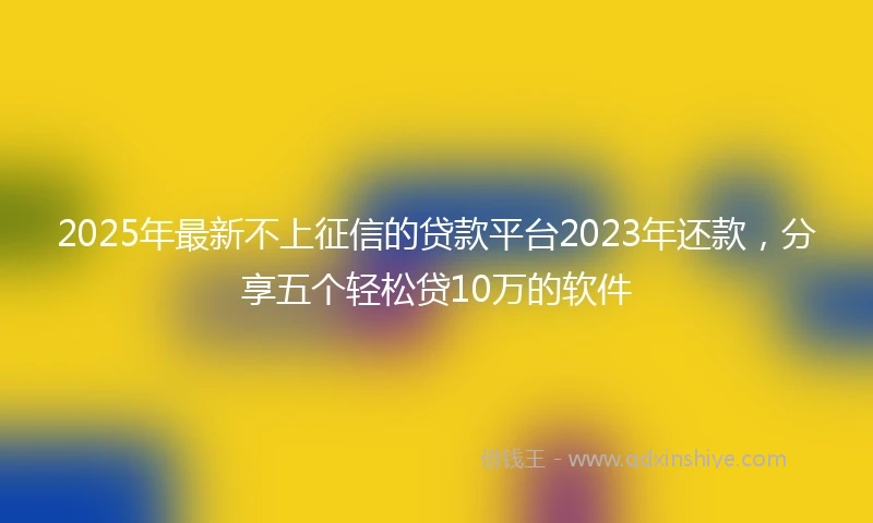 2025年最新不上征信的贷款平台2023年还款，分享五个轻松贷10万的软件