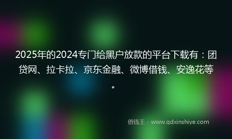 2025年的2024专门给黑户放款的平台下载有：团贷网、拉卡拉、京东金融、微博借钱、安逸花等。