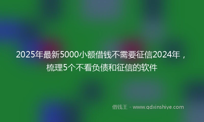 2025年最新5000小额借钱不需要征信2024年，梳理5个不看负债和征信的软件