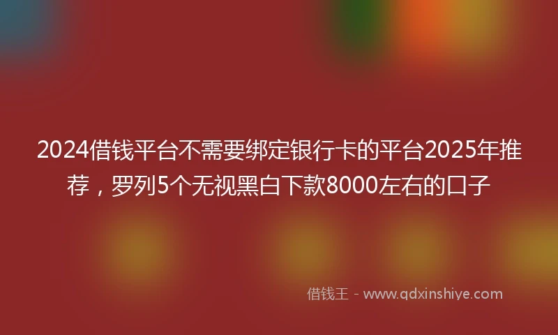 2024借钱平台不需要绑定银行卡的平台2025年推荐，罗列5个无视黑白下款8000左右的口子