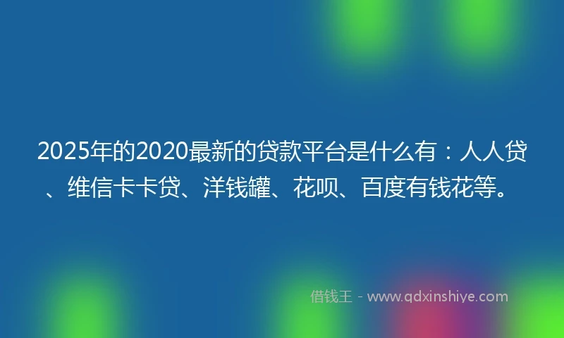 2025年的2020最新的贷款平台是什么有：人人贷、维信卡卡贷、洋钱罐、花呗、百度有钱花等。