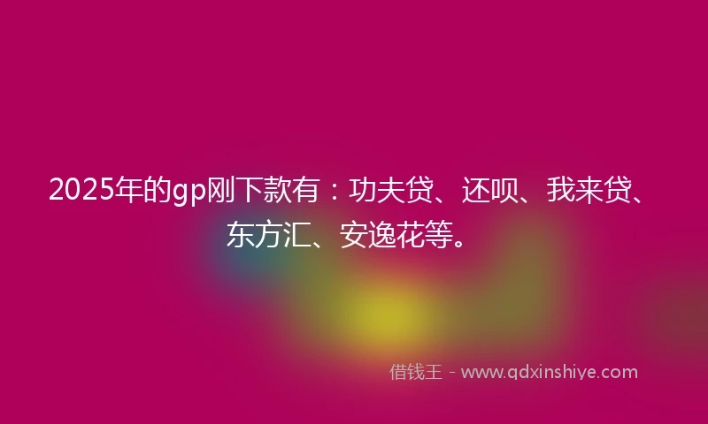 2025年的gp刚下款有：功夫贷、还呗、我来贷、东方汇、安逸花等。
