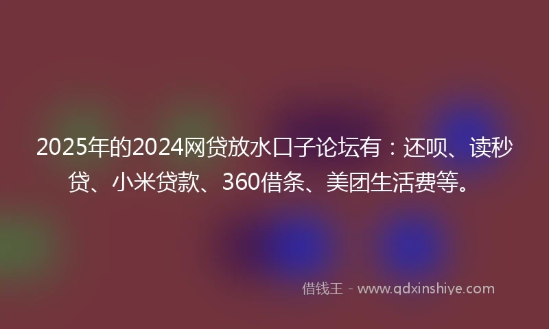 2025年的2024网贷放水口子论坛有：还呗、读秒贷、小米贷款、360借条、美团生活费等。