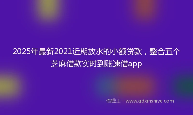2025年最新2021近期放水的小额贷款，整合五个芝麻借款实时到账速借app