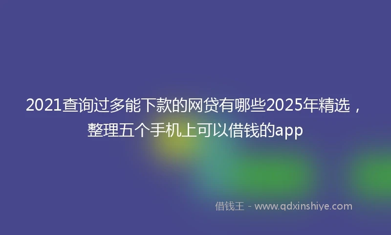 2021查询过多能下款的网贷有哪些2025年精选，整理五个手机上可以借钱的app