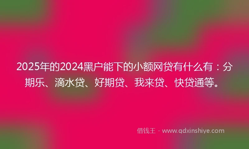 2025年的2024黑户能下的小额网贷有什么有：分期乐、滴水贷、好期贷、我来贷、快贷通等。