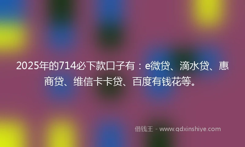 2025年的714必下款口子有：e微贷、滴水贷、惠商贷、维信卡卡贷、百度有钱花等。