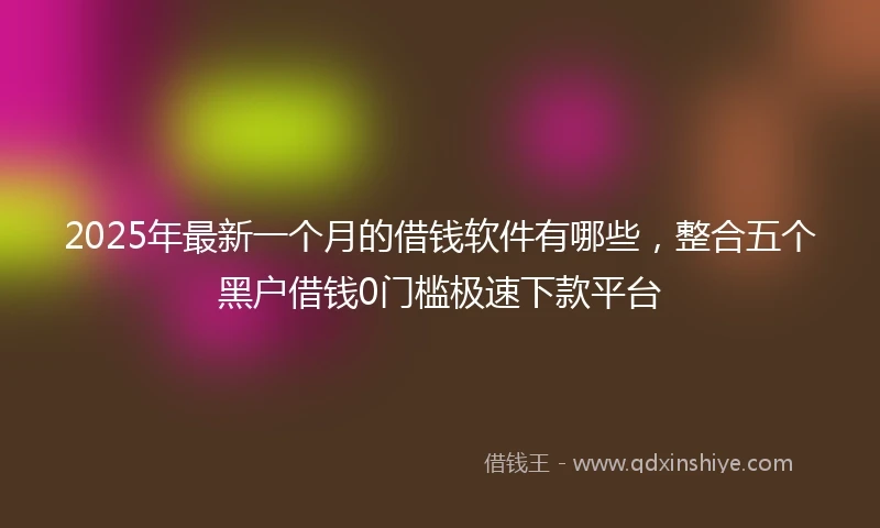2025年最新一个月的借钱软件有哪些，整合五个黑户借钱0门槛极速下款平台