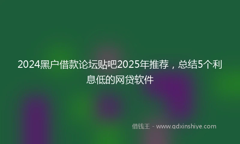 2024黑户借款论坛贴吧2025年推荐，总结5个利息低的网贷软件