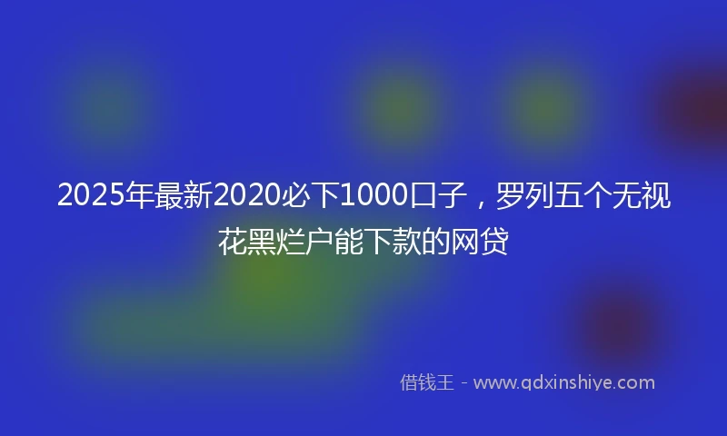 2025年最新2020必下1000口子，罗列五个无视花黑烂户能下款的网贷