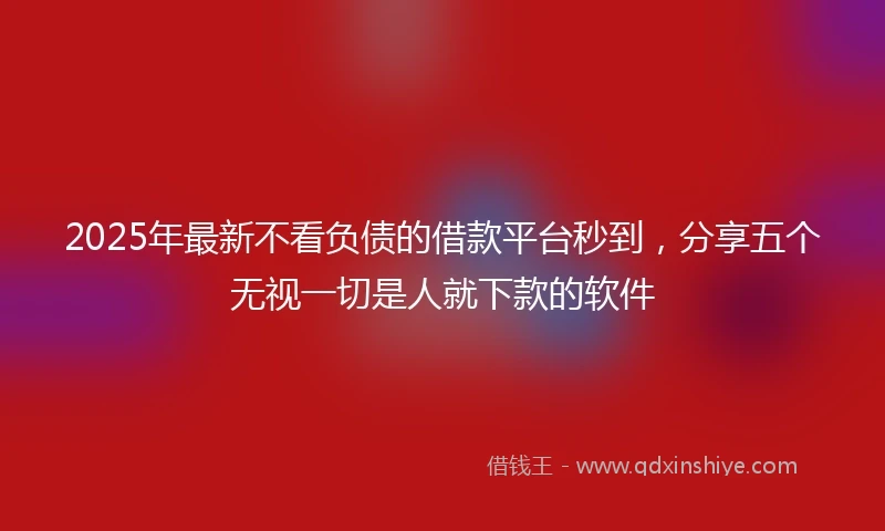 2025年最新不看负债的借款平台秒到，分享五个无视一切是人就下款的软件
