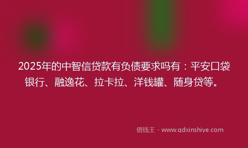 2025年的中智信贷款有负债要求吗有：平安口袋银行、融逸花、拉卡拉、洋钱罐、随身贷等。