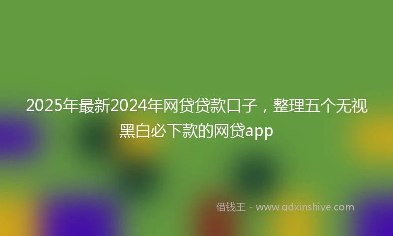 2025年最新2024年网贷贷款口子，整理五个无视黑白必下款的网贷app