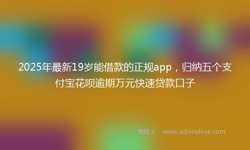 2025年最新19岁能借款的正规app，归纳五个支付宝花呗逾期万元快速贷款口子