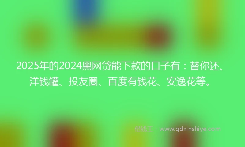 2025年的2024黑网贷能下款的口子有：替你还、洋钱罐、投友圈、百度有钱花、安逸花等。