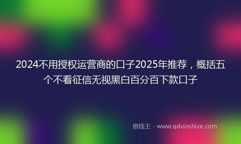 2024不用授权运营商的口子2025年推荐，概括五个不看征信无视黑白百分百下款口子