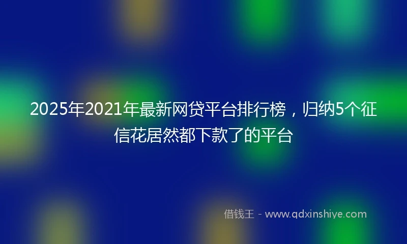 2025年2021年最新网贷平台排行榜，归纳5个征信花居然都下款了的平台