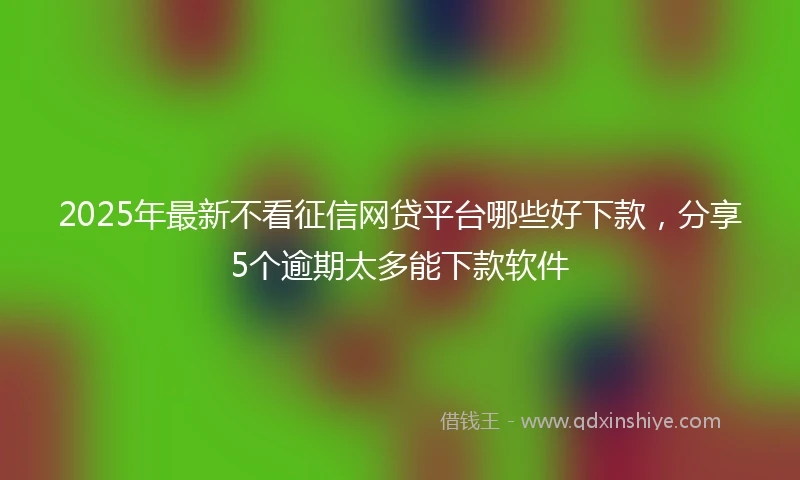 2025年最新不看征信网贷平台哪些好下款，分享5个逾期太多能下款软件