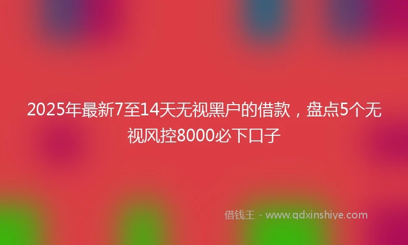 2025年最新7至14天无视黑户的借款，盘点5个无视风控8000必下口子