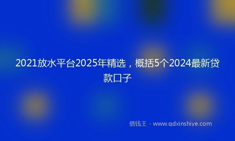 2021放水平台2025年精选，概括5个2024最新贷款口子