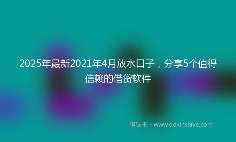 2025年最新2021年4月放水口子，分享5个值得信赖的借贷软件