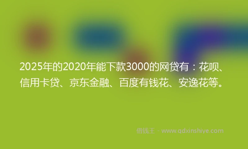 2025年的2020年能下款3000的网贷有：花呗、信用卡贷、京东金融、百度有钱花、安逸花等。