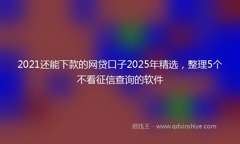 2021还能下款的网贷口子2025年精选，整理5个不看征信查询的软件