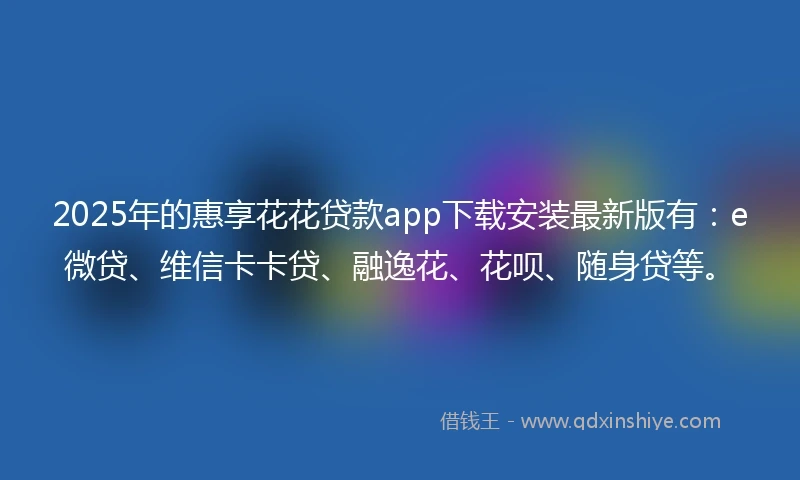 2025年的惠享花花贷款app下载安装最新版有：e微贷、维信卡卡贷、融逸花、花呗、随身贷等。