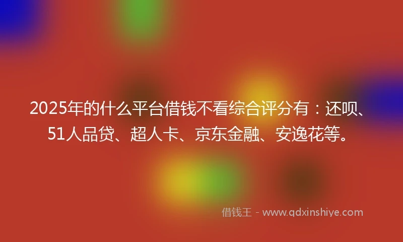 2025年的什么平台借钱不看综合评分有：还呗、51人品贷、超人卡、京东金融、安逸花等。