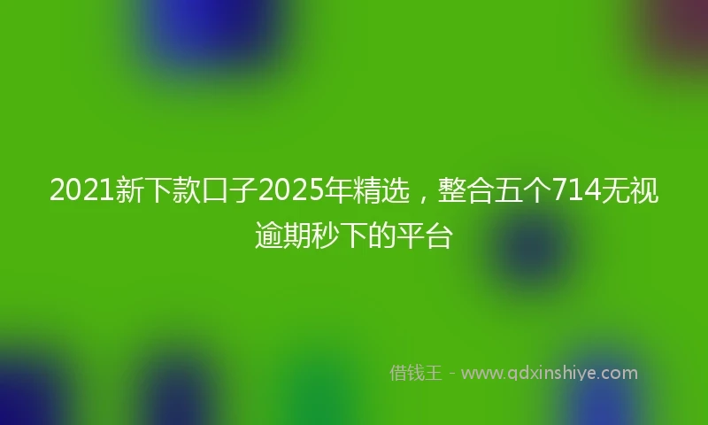 2021新下款口子2025年精选，整合五个714无视逾期秒下的平台