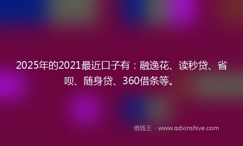 2025年的2021最近口子有：融逸花、读秒贷、省呗、随身贷、360借条等。
