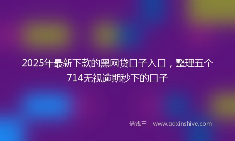 2025年最新下款的黑网贷口子入口，整理五个714无视逾期秒下的口子