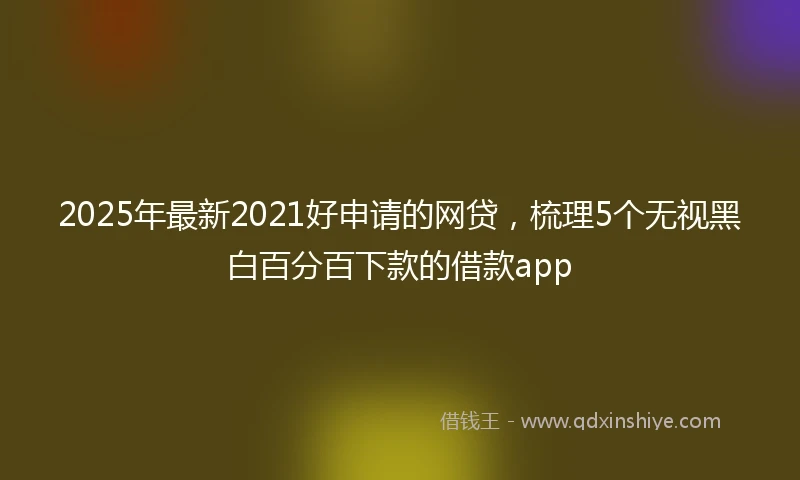2025年最新2021好申请的网贷,梳理5个无视黑白百分百下款的借款app