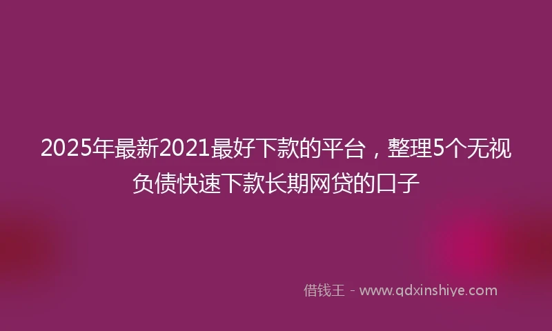 2025年最新2021最好下款的平台，整理5个无视负债快速下款长期网贷的口子