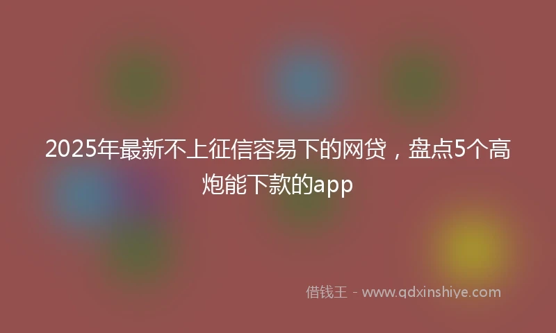 2025年最新不上征信容易下的网贷，盘点5个高炮能下款的app
