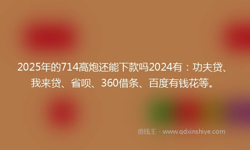 2025年的714高炮还能下款吗2024有：功夫贷、我来贷、省呗、360借条、百度有钱花等。